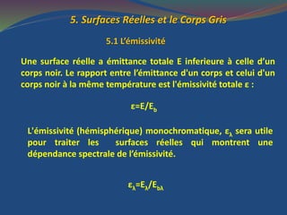 5. Surfaces Réelles et le Corps Gris
5.1 L’émissivité
Une surface réelle a émittance totale E inferieure à celle d’un
corps noir. Le rapport entre l’émittance d'un corps et celui d'un
corps noir à la même température est l'émissivité totale ε :
ε=E/Eb
L'émissivité (hémisphérique) monochromatique, ελ sera utile
pour traiter les surfaces réelles qui montrent une
dépendance spectrale de l’émissivité.
ελ=Eλ/Ebλ
 