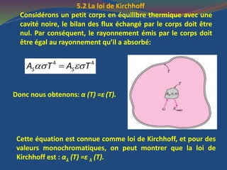 5.2 La loi de Kirchhoff
Considérons un petit corps en équilibre thermique avec une
cavité noire, le bilan des flux échangé par le corps doit être
nul. Par conséquent, le rayonnement émis par le corps doit
être égal au rayonnement qu’il a absorbé:
 4 4
S SA T A T
Donc nous obtenons: α (T) =ε (T).
Cette équation est connue comme loi de Kirchhoff, et pour des
valeurs monochromatiques, on peut montrer que la loi de
Kirchhoff est : αλ (T) =ε λ (T).
 
