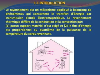 1.1 INTRODUCTION
Le rayonnement est un mécanisme appliqué à beaucoup de
phénomènes qui concernent le transfert d'énergie par
transmission d'onde électromagnétique. Le rayonnement
thermique diffère de la conduction et la convection par:
(1) aucun support matériel n'est exigé et (2) le flux d'énergie
est proportionnel au quatrième de la puissance de la
température du corps rayonnant.
 