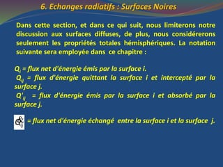 6. Echanges radiatifs : Surfaces Noires
Dans cette section, et dans ce qui suit, nous limiterons notre
discussion aux surfaces diffuses, de plus, nous considérerons
seulement les propriétés totales hémisphériques. La notation
suivante sera employée dans ce chapitre :
Qi = flux net d'énergie émis par la surface i.
Qij = flux d'énergie quittant la surface i et intercepté par la
surface j.
Q'ij = flux d'énergie émis par la surface i et absorbé par la
surface j.
= flux net d'énergie échangé entre la surface i et la surface j.&ijQ
 