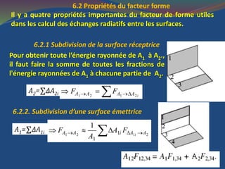 6.2 Propriétés du facteur forme
Il y a quatre propriétés importantes du facteur de forme utiles
dans les calcul des échanges radiatifs entre les surfaces.
6.2.1 Subdivision de la surface réceptrice
Pour obtenir toute l’énergie rayonnée de A1 à A2.,
il faut faire la somme de toutes les fractions de
l'énergie rayonnées de A1 à chacune partie de A2.
A2=∑ΔA2i 1 2 1 2iA A A AF F   
6.2.2. Subdivision d’une surface émettrice
1 2 1 21
1
1
iA A i A AF A F
A
    A1=∑ΔA1i
 