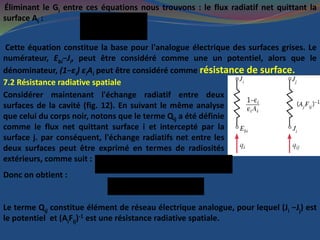 Éliminant le Gi entre ces équations nous trouvons : le flux radiatif net quittant la
surface Ai : bi i
i
i i i
(E -J )
Q =
(1- )/ A 
Cette équation constitue la base pour l'analogue électrique des surfaces grises. Le
numérateur, Ebi−Ji, peut être considéré comme une un potentiel, alors que le
dénominateur, (1−εi) εiAi peut être considéré comme résistance de surface.
7.2 Résistance radiative spatiale
Considérer maintenant l'échange radiatif entre deux
surfaces de la cavité (fig. 12). En suivant le même analyse
que celui du corps noir, notons que le terme Qij a été définie
comme le flux net quittant surface i et intercepté par la
surface j. par conséquent, l'échange radiatifs net entre les
deux surfaces peut être exprimé en termes de radiosités
extérieurs, comme suit :
' ' =ij ij ji ij i i ji j jQ Q Q F A J F A J  &
Donc on obtient :
-1
( )/( )ij i j ij jQ J J F A &
Le terme Qij constitue élément de réseau électrique analogue, pour lequel (Ji −Jj) est
le potentiel et (AiFij)-1 est une résistance radiative spatiale.
 