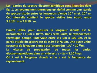 Les parties du spectre électromagnétique sont illustrées dans
fig. 1. Le rayonnement thermique est défini comme une partie
du spectre située entre les longueurs d'onde 10-7 m et. 10-4 m.
Cet intervalle contient le spectre visible très étroit, entre
3.9.10-7 m à 7.8.10-7 m.
L’unité utilisé pour mesurer la longueur d'onde est le
micromètre : 1 μm = 10-6m. Dans cette unité, le rayonnement
thermique occupe l’intervalle entre 0.1 μm à 100 μm, et la
partie visible du spectre est de 0.39 à 0.78 μm. Une autre unité
courante de longueur d'onde est l'angström : 1A° = 10-10m.
La vitesse de propagation de toutes les ondes
électromagnétiques dans un vide est : c = λv = 3.10-8 m/s
Où λ est la longueur d'onde et le v est la fréquence du
rayonnement.
 