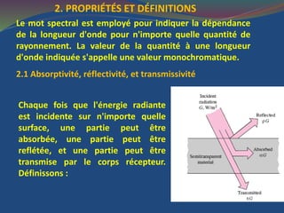 2. PROPRIÉTÉS ET DÉFINITIONS
Le mot spectral est employé pour indiquer la dépendance
de la longueur d'onde pour n'importe quelle quantité de
rayonnement. La valeur de la quantité à une longueur
d'onde indiquée s'appelle une valeur monochromatique.
2.1 Absorptivité, réflectivité, et transmissivité
Chaque fois que l'énergie radiante
est incidente sur n'importe quelle
surface, une partie peut être
absorbée, une partie peut être
reflétée, et une partie peut être
transmise par le corps récepteur.
Définissons :
 