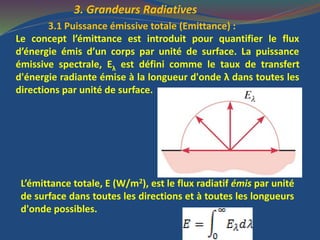 3. Grandeurs Radiatives
3.1 Puissance émissive totale (Emittance) :
Le concept l’émittance est introduit pour quantifier le flux
d’énergie émis d’un corps par unité de surface. La puissance
émissive spectrale, Eλ est défini comme le taux de transfert
d'énergie radiante émise à la longueur d'onde λ dans toutes les
directions par unité de surface.
L’émittance totale, E (W/m2), est le flux radiatif émis par unité
de surface dans toutes les directions et à toutes les longueurs
d'onde possibles.
 