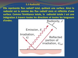3.3 Radiosité
Elle représente flux radiatif total, quittant une surface. Ainsi la
radiosité est la somme des flux radiatif émis et réfléchie d'une
surface. Comme l’émittance totale, la radiosité totale J est une
intégration à travers toutes les directions et toutes les longueurs
d’ondes.
 