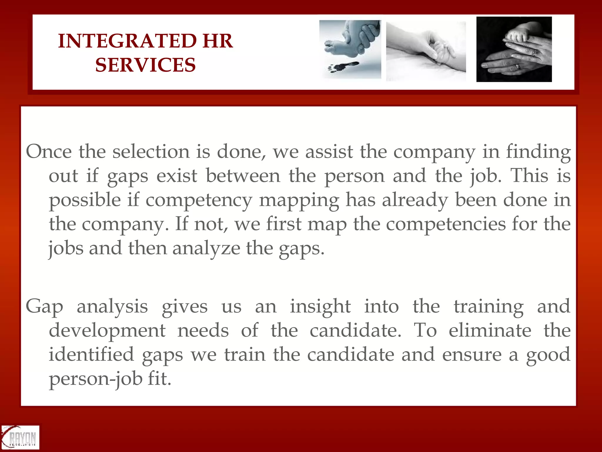 Once the selection is done, we assist the company in finding out if gaps exist between the person and the job. This is possible if competency mapping has already been done in the company. If not, we first map the competencies for the jobs and then analyze the gaps. Gap analysis gives us an insight into the training and development needs of the candidate. To eliminate the identified gaps we train the candidate and ensure a good person-job fit. INTEGRATED HR SERVICES 