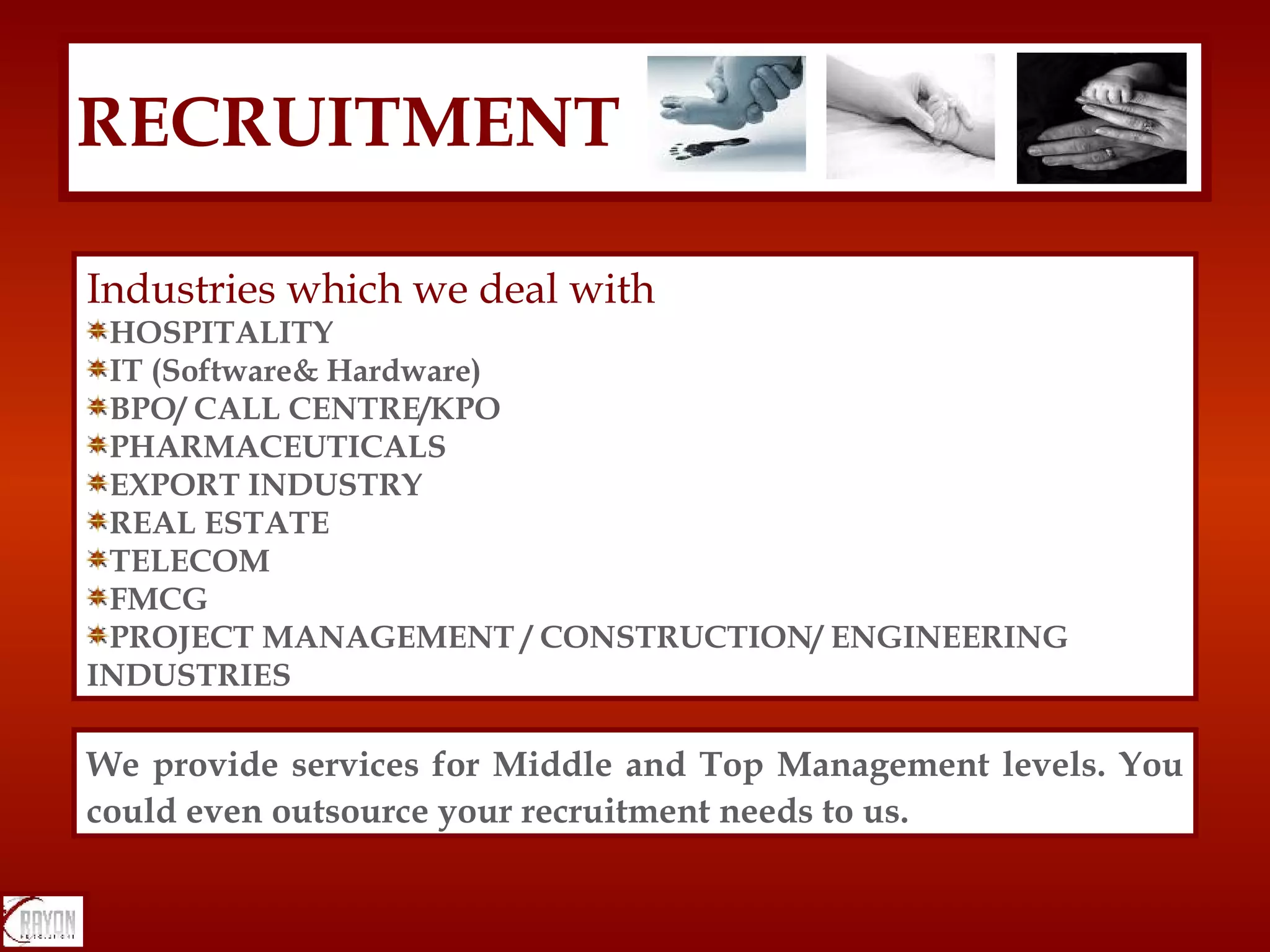 RECRUITMENT Industries which we deal with HOSPITALITY IT (Software& Hardware) BPO/ CALL CENTRE/KPO PHARMACEUTICALS EXPORT INDUSTRY REAL ESTATE TELECOM FMCG PROJECT MANAGEMENT / CONSTRUCTION/ ENGINEERING INDUSTRIES We provide services for Middle and Top Management levels. You could even outsource your recruitment needs to us. 