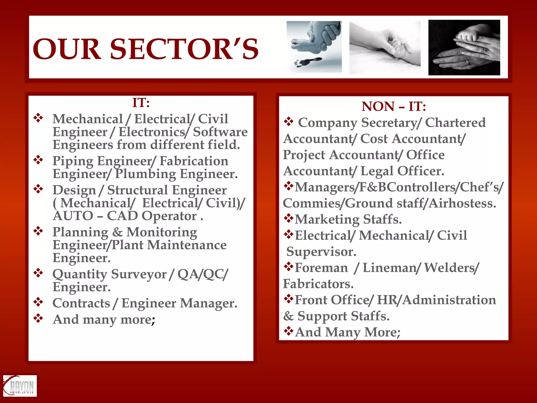 OUR SECTOR’S IT: Mechanical / Electrical/ Civil Engineer / Electronics/ Software Engineers from different field. Piping Engineer/ Fabrication Engineer/ Plumbing Engineer. Design / Structural Engineer ( Mechanical/  Electrical/ Civil)/ AUTO – CAD Operator . Planning & Monitoring Engineer/Plant Maintenance Engineer. Quantity Surveyor / QA/QC/ Engineer. Contracts / Engineer Manager. And many more ; NON – IT: Company Secretary/ Chartered Accountant/ Cost Accountant/ Project Accountant/ Office Accountant/ Legal Officer. Managers/F&BControllers/Chef’s/ Commies/Ground staff/Airhostess. Marketing Staffs. Electrical/ Mechanical/ Civil  Supervisor. Foreman  / Lineman/ Welders/ Fabricators. Front Office/ HR/Administration & Support Staffs. And Many More; 