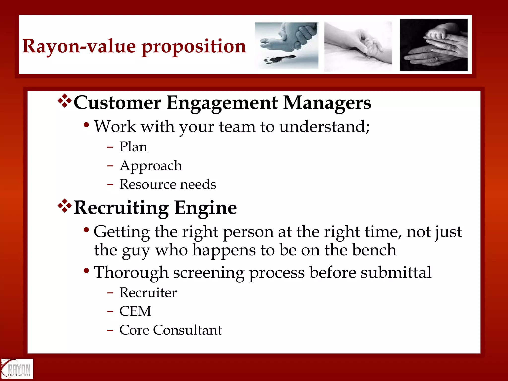 Customer Engagement Managers Work with your team to understand; Plan Approach Resource needs Recruiting Engine Getting the right person at the right time, not just the guy who happens to be on the bench Thorough screening process before submittal Recruiter CEM Core Consultant Rayon-value proposition 