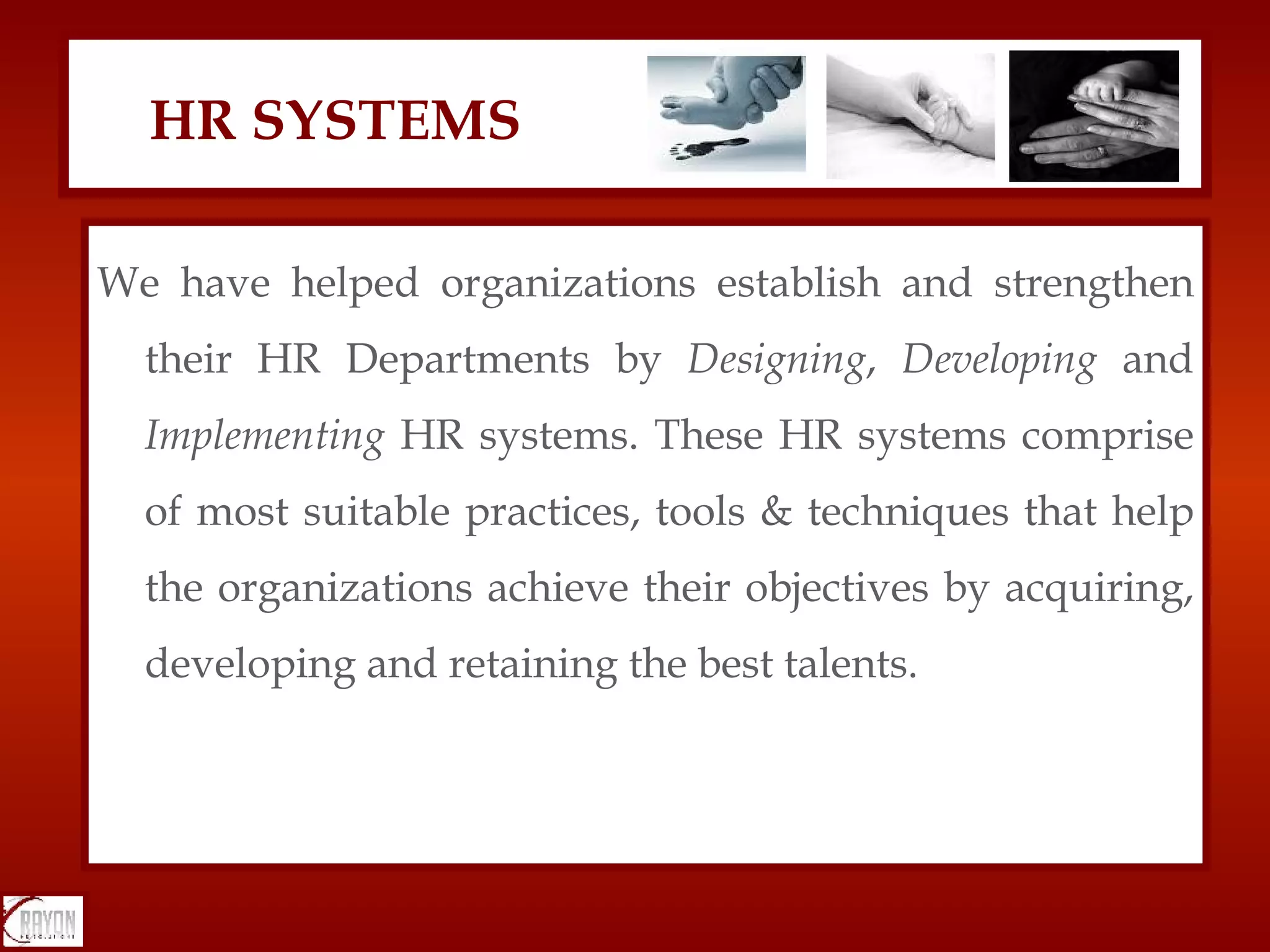 We have helped organizations establish and strengthen their HR Departments by  Designing ,  Developing  and  Implementing  HR systems. These HR systems comprise of most suitable practices, tools & techniques that help the organizations achieve their objectives by acquiring, developing and retaining the best talents. HR SYSTEMS 