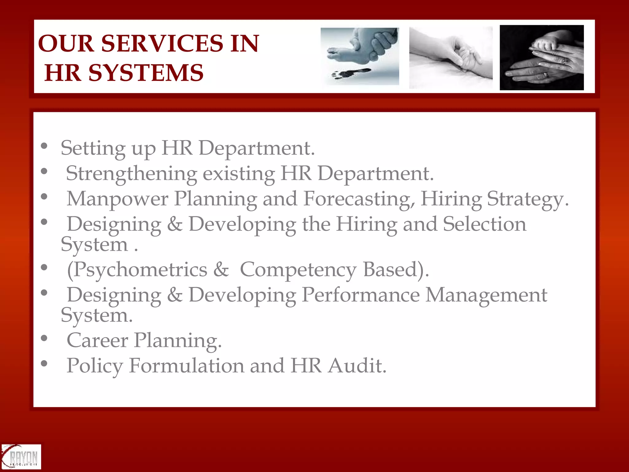 Setting up HR Department. Strengthening existing HR Department. Manpower Planning and Forecasting, Hiring Strategy. Designing & Developing the Hiring and Selection System .  (Psychometrics &  Competency Based). Designing & Developing Performance Management System. Career Planning. Policy Formulation and HR Audit. OUR SERVICES IN  HR SYSTEMS 