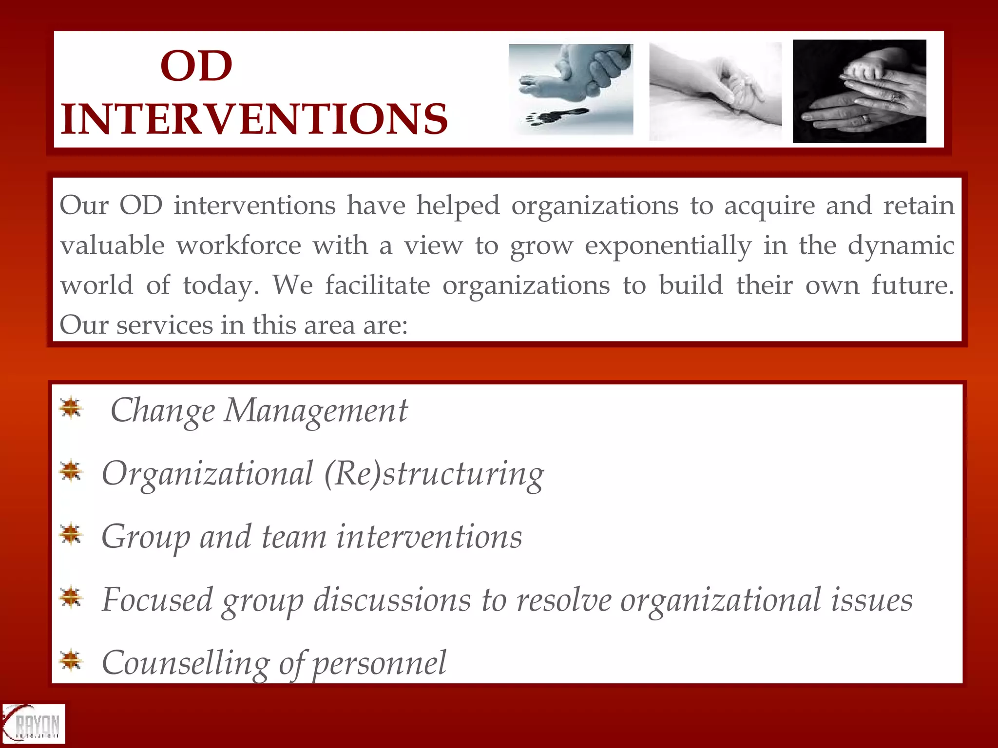 OD  INTERVENTIONS Change Management Organizational (Re)structuring Group and team interventions  Focused group discussions to resolve organizational issues Counselling of personnel Our OD interventions have helped organizations to acquire and retain valuable workforce with a view to grow exponentially in the dynamic world of today. We facilitate organizations to build their own future. Our services in this area are:  