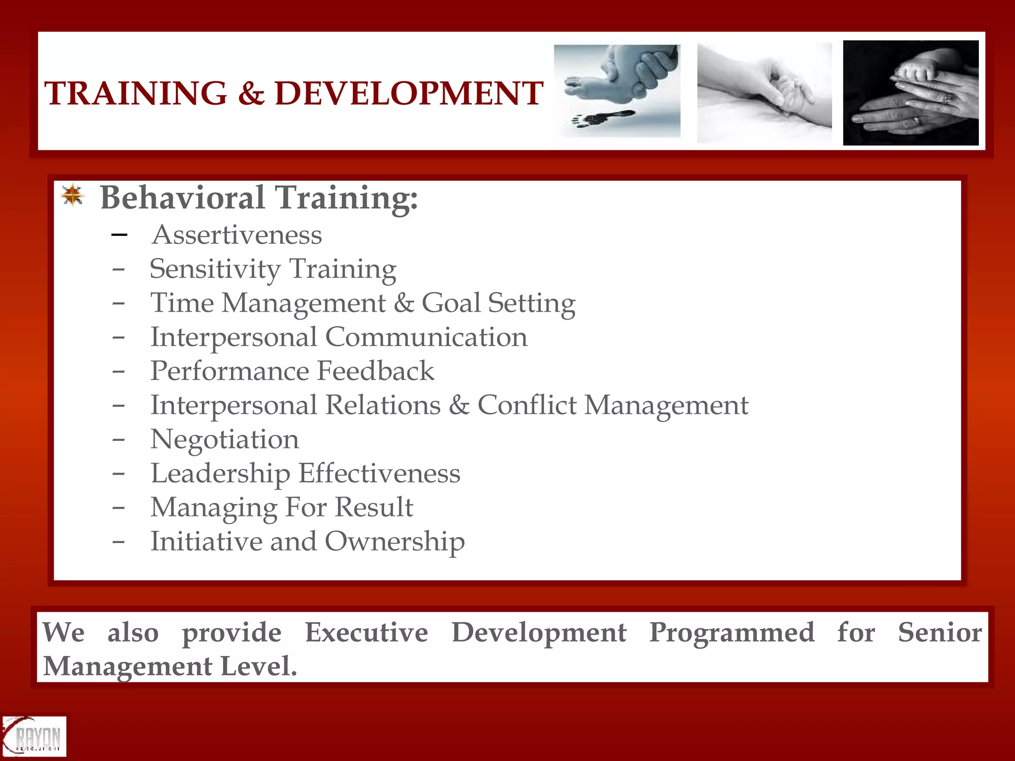 Behavioral Training: Assertiveness  Sensitivity Training Time Management & Goal Setting Interpersonal Communication Performance Feedback Interpersonal Relations & Conflict Management Negotiation Leadership Effectiveness Managing For Result Initiative and Ownership TRAINING & DEVELOPMENT We also provide Executive Development Programmed for Senior Management Level. 