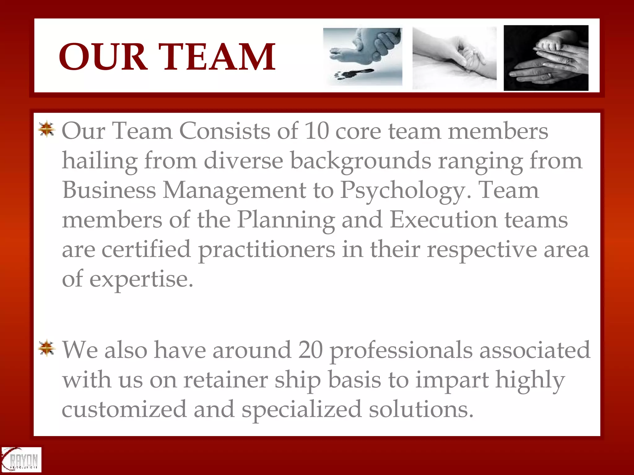 Our Team Consists of 10 core team members hailing from diverse backgrounds ranging from Business Management to Psychology. Team members of the Planning and Execution teams are certified practitioners in their respective area of expertise.  We also have around 20 professionals associated with us on retainer ship basis to impart highly customized and specialized solutions.  OUR TEAM 