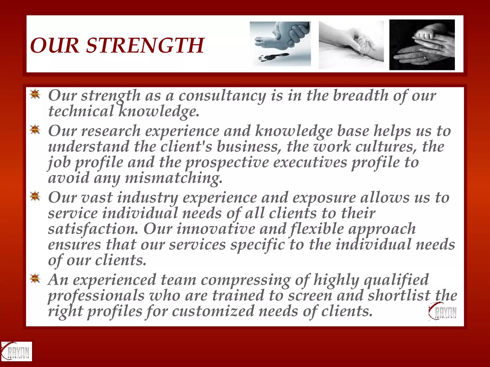 Our strength as a consultancy is in the breadth of our technical knowledge.  Our research experience and knowledge base helps us to understand the client's business, the work cultures, the job profile and the prospective executives profile to avoid any mismatching.  Our vast industry experience and exposure allows us to service individual needs of all clients to their satisfaction. Our innovative and flexible approach ensures that our services specific to the individual needs of our clients.  An experienced team compressing of highly qualified professionals who are trained to screen and shortlist the right profiles for customized needs of clients.  OUR STRENGTH 