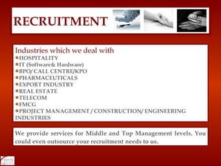 RECRUITMENT Industries which we deal with HOSPITALITY IT (Software& Hardware) BPO/ CALL CENTRE/KPO PHARMACEUTICALS EXPORT INDUSTRY REAL ESTATE TELECOM FMCG PROJECT MANAGEMENT / CONSTRUCTION/ ENGINEERING INDUSTRIES We provide services for Middle and Top Management levels. You could even outsource your recruitment needs to us. 