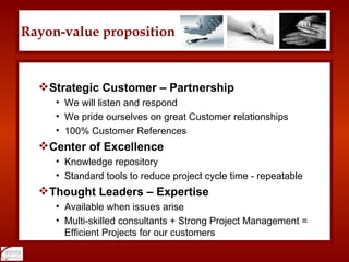 Rayon-value proposition Strategic Customer – Partnership We will listen and respond We pride ourselves on great Customer relationships 100% Customer References Center of Excellence Knowledge repository Standard tools to reduce project cycle time - repeatable Thought Leaders – Expertise Available when issues arise Multi-skilled consultants + Strong Project Management = Efficient Projects for our customers 