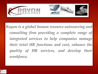 Rayon is a global human resource outsourcing and consulting firm providing a complete range of integrated services to help companies manage their total HR functions and cost, enhance the quality of HR services, and develop their workforce. 