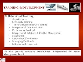 Behavioral Training: Assertiveness  Sensitivity Training Time Management & Goal Setting Interpersonal Communication Performance Feedback Interpersonal Relations & Conflict Management Negotiation Leadership Effectiveness Managing For Result Initiative and Ownership TRAINING & DEVELOPMENT We also provide Executive Development Programmed for Senior Management Level. 