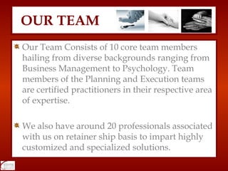 Our Team Consists of 10 core team members hailing from diverse backgrounds ranging from Business Management to Psychology. Team members of the Planning and Execution teams are certified practitioners in their respective area of expertise.  We also have around 20 professionals associated with us on retainer ship basis to impart highly customized and specialized solutions.  OUR TEAM 