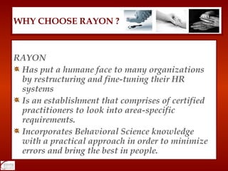 RAYON Has put a humane face to many organizations by restructuring and fine-tuning their HR systems Is an establishment that comprises of certified practitioners to look into area-specific requirements. Incorporates Behavioral Science knowledge with a practical approach in order to minimize errors and bring the best in people. WHY CHOOSE RAYON ? 