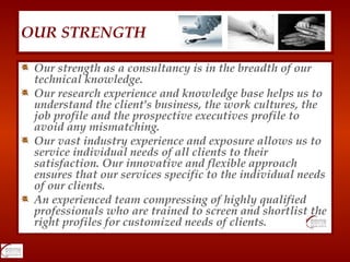 Our strength as a consultancy is in the breadth of our technical knowledge.  Our research experience and knowledge base helps us to understand the client's business, the work cultures, the job profile and the prospective executives profile to avoid any mismatching.  Our vast industry experience and exposure allows us to service individual needs of all clients to their satisfaction. Our innovative and flexible approach ensures that our services specific to the individual needs of our clients.  An experienced team compressing of highly qualified professionals who are trained to screen and shortlist the right profiles for customized needs of clients.  OUR STRENGTH 