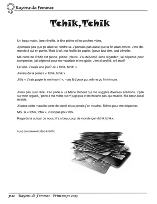 Rayons de Femmes

Tchik,Tchik
Un beau matin, j’me réveille, la tête pleine et les poches vides.
J’pensais pas que ça allait se rendre là. J’pensais pas aussi que la fin allait arriver. J’me demande à qui en parler. Mais à toi, ma feuille de papier, j’peux tout dire, tout dévoiler.
Ma carte de crédit est pleine, pleine, pleine. J’ai dépensé sans regarder; j’ai dépensé pour
compenser, j’ai dépensé pour me valoriser et me gâter. J’en ai profité, cré moé!
Le vide. J’avais une joie? Je « tchik, tchik! »
J’avais de la peine? « Tchik, tchik!»
J’dis « J’vais payer le minimum! », mais là j’peux pu, même pu l’minimum.

J’sais pas quoi faire. J’en parle à La Marie Debout qui me suggère diverses solutions. J’pile
sur mon orgueil, j’parle à ma mère qui m’juge pas et m’chicane pas, qui m’aide. Ma sœur aussi
m’aide.
J’casse cette maudite carte de crédit et pu jamais j’en voudrai. Même pour me dépanner.
Moi, la « tchik, tchik », c’est pas pour moi.
Regardons autour de nous, il y a beaucoup de monde qui «tchik tchik».

Une consommatrice avertie

p.10 Rayons de Femmes - Printemps 2013

 