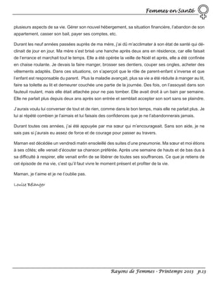 Femmes en Santé
plusieurs aspects de sa vie. Gérer son nouvel hébergement, sa situation financière, l’abandon de son
appartement, casser son bail, payer ses comptes, etc.
Durant les neuf années passées auprès de ma mère, j’ai dû m’acclimater à son état de santé qui déclinait de jour en jour. Ma mère s’est brisé une hanche après deux ans en résidence, car elle faisait
de l’errance et marchait tout le temps. Elle a été opérée la veille de Noël et après, elle a été confinée
en chaise roulante. Je devais la faire manger, brosser ses dentiers, couper ses ongles, acheter des
vêtements adaptés. Dans ces situations, on s’aperçoit que le rôle de parent-enfant s’inverse et que
l’enfant est responsable du parent. Plus la maladie avançait, plus sa vie a été réduite à manger au lit,
faire sa toilette au lit et demeurer couchée une partie de la journée. Des fois, on l’assoyait dans son
fauteuil roulant, mais elle était attachée pour ne pas tomber. Elle avait droit à un bain par semaine.
Elle ne parlait plus depuis deux ans après son entrée et semblait accepter son sort sans se plaindre.
J’aurais voulu lui converser de tout et de rien, comme dans le bon temps, mais elle ne parlait plus. Je
lui ai répété combien je l’aimais et lui faisais des confidences que je ne l’abandonnerais jamais.
Durant toutes ces années, j’ai été appuyée par ma sœur qui m’encourageait. Sans son aide, je ne
sais pas si j’aurais eu assez de force et de courage pour passer au travers.
Maman est décédée un vendredi matin ensoleillé des suites d’une pneumonie. Ma sœur et moi étions
à ses côtés; elle venait d’écouter sa chanson préférée. Après une semaine de hauts et de bas dus à
sa difficulté à respirer, elle venait enfin de se libérer de toutes ses souffrances. Ce que je retiens de
cet épisode de ma vie, c’est qu’il faut vivre le moment présent et profiter de la vie.
Maman, je t’aime et je ne t’oublie pas.

Louise Bélanger

Rayons de Femmes - Printemps 2013 p.13

 