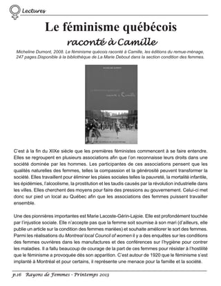 Lectures

Le féminisme québécois
raconté à Camille
Micheline Dumont, 2008. Le féminisme quécois raconté à Camille, les éditions du remue-ménage,
247 pages.Disponible à la bibliothèque de La Marie Debout dans la section condition des femmes.

C’est à la fin du XIXe siècle que les premières féministes commencent à se faire entendre.
Elles se regroupent en plusieurs associations afin que l’on reconnaisse leurs droits dans une
société dominée par les hommes. Les participantes de ces associations pensent que les
qualités naturelles des femmes, telles la compassion et la générosité peuvent transformer la
société. Elles travaillent pour éliminer les plaies sociales telles la pauvreté, la mortalité infantile,
les épidémies, l’alcoolisme, la prostitution et les taudis causés par la révolution industrielle dans
les villes. Elles cherchent des moyens pour faire des pressions au gouvernement. Celui-ci met
donc sur pied un local au Québec afin que les associations des femmes puissent travailler
ensemble.
Une des pionnières importantes est Marie Lacoste-Gérin-Lajoie. Elle est profondément touchée
par l’injustice sociale. Elle n’accepte pas que la femme soit soumise à son mari (d’ailleurs, elle
publie un article sur la condition des femmes mariées) et souhaite améliorer le sort des femmes.
Parmi les réalisations du Montreal local Council of women il y a des enquêtes sur les conditions
des femmes ouvrières dans les manufactures et des conférences sur l’hygiène pour contrer
les maladies. Il a fallu beaucoup de courage de la part de ces femmes pour résister à l’hostilité
que le féminisme a provoquée dès son apparition. C’est autour de 1920 que le féminisme s’est
implanté à Montréal et pour certains, il représente une menace pour la famille et la société.
p.16 Rayons de Femmes - Printemps 2013

 