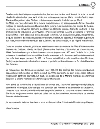 Lectures

Qu’elles soient catholiques ou protestantes, les femmes veulent avoir le droit de vote, ce serait
plus facile, disent-elles, pour avoir accès aux instances de pouvoir. Marie Lacoste-Gérin-Lajoie,
Thérèse Casgrain et Idola St-Jean ont obtenu pour nous le droit de vote en 1940.
En 1965, une nouvelle image de la femme québécoise est en train de prendre forme. Dans les
médias, on parle beaucoup de libération de la femme. Les journalistes, les pièces de théâtre,
le cinéma, les écrivaines (Simone de Beauvoir, Benoîte Groulx, Jeanette Bertrand ), les
animatrices de télévision ( Lise Payette « Place aux femmes », Aline Desjardins « Femmes
d’aujourd’hui ») ont beaucoup aidé à la cause féministe. On discute de divorce, de garderies,
d’équité salariale, d’accès à toutes les professions, de gratuité scolaire, d’instruction supérieure
aux filles, des conditions de travail des ouvrières, de contraception, et de régime matrimonial.
Dans les années soixante, plusieurs associations naissent comme la FFQ (Fédération des
femmes du Québec, 1966), l’AFEAS (Association féminine d’éducation et d’aide sociale,
1966).Certains disent que le féminisme est vraiment apparu en 1970 avec l’arrivée de la pilule
anticonceptionnelle et l’avortement libre. Les femmes sont enfin libres de décider si elles veulent
des enfants et à quel moment. En 1971, le 8 mars est célébré pour la première fois à Montréal.
Cette journée internationale des femmes est organisée par les militantes du Front de libération
des femmes.
Le mouvement des femmes se poursuit : en 1985, l’R des centres des femmes du Québec
apparaît dont est membre La Marie-Debout. En 1995, la marche du pain et des roses est une
mobilisation contre la pauvreté. En 2005, les déléguées de la Marche mondiale des femmes
adoptent la Charte mondiale des femmes pour l’humanité.
Pour écrire ce livre destiné à sa petite fille de quinze ans, l’auteure s’est inspirée de plusieurs
documents historiques. Elle cite que « la condition des femmes s’est améliorée au Québec ».
L’histoire nous montre que le féminisme n’est pas inutile bien au contraire, toujours nécessaire.
Elle incite les jeunes à venir rejoindre celles qui veulent améliorer les conditions de vie des
femmes et des hommes.
Je recommande fortement ce livre si vous voulez connaître l’histoire du féminisme québécois.
Diane Beaulieu

Rayons de Femmes - Printemps 2013 p.17

 