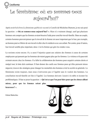Lectures

Le féminisme: où en sommes-nous
aujourd’hui?
Après avoir lu le livre Le féminisme québécois raconté à Camille de Micheline Dumont, je me suis posé
la question : « Où en sommes-nous aujourd’hui? ». Rien n’a vraiment changé, sauf que plusieurs
hommes ont compris que les femmes avaient besoin d’aide pour concilier travail-famille. Dans un couple,
certains hommes peuvent penser que le travail de la femme est aussi important que le leur, par exemple,
un homme peut se libérer de son travail et aller chez le médecin avec son enfant. Par contre, pour d’autres,
leur travail semble plus important, donc c’est la femme qui gère les rendez-vous.
Le sexisme existe encore. Il y a aussi l’injustice quant aux salaires des femmes à cause de certains
employeurs qui pensent que les hommes devraient gagner plus que les femmes. La violence et la pauvreté
existent encore chez les femmes. Il a fallu la collaboration des hommes pour acquérir certains droits et
malgré tout, la lutte doit continuer. Il faut donner des outils aux femmes pour qu’elles puissent mieux
négocier, trouver des stratégies pour changer les mentalités des hommes et de la société en générale. Le
féminisme existe toujours, mais nous n’arriverons pas à l’égalité sans le vouloir des hommes. La
conciliation travail-famille est liée à l’égalité. Les hommes doivent s’assoir à la table et écouter les
problématiques. Il faut se poser la question : « Qu’est-ce que l’on peut faire pour que les choses aillent
mieux, pour que les femmes soient plus
heureuses? ».

Diane Beaulieu

p.18 Rayons de Femmes - Printemps 2013

 