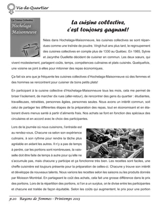 Vie de Quartier

La cuisine collective,
c’est toujours gagnant!
Nées dans Hochelaga-Maisonneuve, les cuisines collectives se sont répandues comme une traînée de poudre. Vingt-huit ans plus tard, le regroupement
des cuisines collectives en compte plus de 1330 au Québec. En 1985, Sylvie
et Jacynthe Ouellette décident de cuisiner en commun. Les deux sœurs, qui
vivent modestement, partagent coûts, temps, compétences culinaires et plats cuisinés. Quelquefois,
une voisine se joint à elles pour mitonner des repas économiques.
Ça fait six ans que je fréquente les cuisines collectives d’Hochelaga-Maisonneuve où des femmes et
des hommes se rencontrent pour cuisiner de bons petits plats!
En participant à la cuisine collective d’Hochelaga-Maisonneuve tous les mois, cela me permet de
briser l’isolement, de marcher dix rues (aller-retour), de rencontrer des gens du quartier : étudiantes,
travailleuses, retraitées, personnes âgées, personnes seules. Nous avons un intérêt commun, soit
celui de partager les différentes étapes de la préparation des repas, tout en économisant et en élaborant divers menus santé à partir d’aliments frais. Nos achats se font en fonction des spéciaux des
circulaires et en accord avec le choix des participantes.
Lors de la journée où nous cuisinons, l’entraide est
au rendez-vous. Chacune va selon son expérience
culinaire, à son rythme pour rendre la tâche plus
agréable en aidant les autres. Il n’y a pas de temps
à perdre, car les portions sont nombreuses, la vaisselle doit être faite de temps à autre pour qu’elle ne
s’accumule pas, mais chacune y participe et ça fonctionne très bien. Les recettes sont faciles, une
cheffe cuisinière est toujours présente pour la préparation de celles-ci. Chacune y trouve son intérêt
et développe de nouveaux talents. Nous varions les recettes selon les saisons ou les produits donnés
par Moisson Montréal. En partageant le coût des achats, cela fait une grosse différence dans le prix
des portions. Lors de la répartition des portions, si l’on a un surplus, on le divise entre les participantes
et chacune est traitée de façon équitable. Selon les coûts qui augmentent, le prix pour une portion
p.20 Rayons de Femmes - Printemps 2013

 