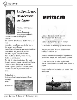 Nos Écrits

Lettre à un
itinérant
unique
Tu m'as appris que
rien,
même l'argent,
ne pouvait acheter
ce que tu désirais le plus,
la rue.
Ta liberté de choisir d'être dans la
rue
avec ton intelligence et d'y vivre.
Tu avais ta culture,
ta fidélité d'amitié qui m'emballait
Ensemble, on pouvait parler
de tous sujets, tu savais tout
Ton histoire de la petite école,
tu la connaissais
Ta foi, je n'en doute pas du tout
Je sais que ta place est prête et faite
Ce que tu as fait pour la semer
Je sais que d'autres te donneront
la chance de te faire revivre en
eux...
Je t'admire,
Je te souhaite maintenant bon
voyage!
Merci

Aline Massé

p.22 Rayons de Femmes - Printemps 2013

Messager

À cause des plus grands espoirs
Rassemblant tant de races
À cause d'un pêcheur que je connais
Tu m'envois ce message que tu m'aimes
N'ayant plus peur de vivre ce sentiment
d'amour j'ai foi en toi
À cause de demain porté par l'expérience
Mon coeur fragile des blessures du passé
Tu me prends par la main et je te suis
Sur ce chemin qui nous mène sur d'autres rivages
Que nous ferons naufrage pour laisser passer l'orage

 