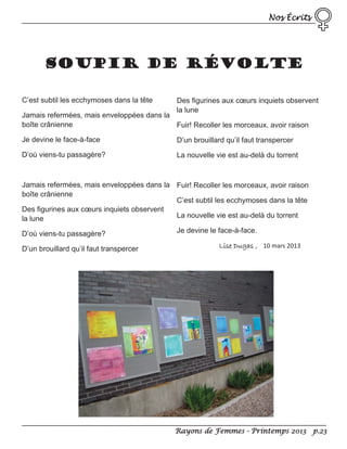 Nos Écrits

SOUPIR DE RÉVOLTE
C’est subtil les ecchymoses dans la tête

Des figurines aux cœurs inquiets observent
la lune

Jamais refermées, mais enveloppées dans la
boîte crânienne
Fuir! Recoller les morceaux, avoir raison
Je devine le face-à-face

D’un brouillard qu’il faut transpercer

D’où viens-tu passagère?

La nouvelle vie est au-delà du torrent

Jamais refermées, mais enveloppées dans la Fuir! Recoller les morceaux, avoir raison
boîte crânienne
C’est subtil les ecchymoses dans la tête
Des figurines aux cœurs inquiets observent
La nouvelle vie est au-delà du torrent
la lune
D’où viens-tu passagère?
D’un brouillard qu’il faut transpercer

Je devine le face-à-face.
Lise Dugas , 10 mars 2013

Rayons de Femmes - Printemps 2013 p.23

 