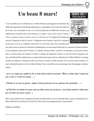 Femmes en Action

Un beau 8 mars!
C’est ensemble que les militantes de La Marie Debout accompagnées des femmes des
différents organismes d’Hochelaga-Maisonneuve, regroupées sous le nom de Collective
du 8 mars, ont osé prendre la rue, et ce, afin de dénoncer les différentes menaces qui
fragilisent les conditions de vie des femmes. Le slogan : Luttes d’hier, luttes d’aujourd’hui, les femmes toujours debout, nous ne reculerons pas! Un slogan bien désigné qui
servait d’inspiration afin de nourrir l’indignation des femmes. Quel bel événement
avons-nous vécu en ce vendredi 8 mars 2013! Le fait d’être unies tout ensemble pour
une même cause a renforci le sentiment d’appartenance au mouvement féministe et a concrétisé le désir de dénoncer les inégalités vécues par les femmes. Les thèmes retenus étaient : le droit à l’avortement, le revenu de citoyenneté, la violence faite aux femmes et enfin, le manque de logements sociaux. Ce qui fut le plus marquant a été
sans contredit la belle solidarité qui s’est particulièrement tissée entre les militantes de La Marie Debout, le courage
qu’elles ont déployé, l’énergie qu’elles ont investie et enfin, les défis qu’elles ont su relever afin de rendre ce 8
mars mémorable dans la vie de La Marie Debout. Nous en profitons ici pour partager leur témoignage et enthousiasme :

« Je ne me croyais pas capable de lire un texte devant autant de personnes. Mais je sentais toute l’énergie des

gens et cela m’a donné du courage… »
« Prendre la rue avec ces femmes, enfants et hommes fut pour moi une expérience bien particulière… »
« C’était bien de constater des gains suite aux luttes menées par les femmes, mais il faut continuer à lutter parce
que nos droits sont encore menacés. »
Bref, cette journée fut une expérience des plus enrichissantes et l’on se demande bien ce que les militantes de La
Marie Debout et les femmes de la Collective du 8 mars nous préparent pour l’an prochain!!

Fabienne Mathieu

Rayons de Femmes - Printemps 2013 p.5

 