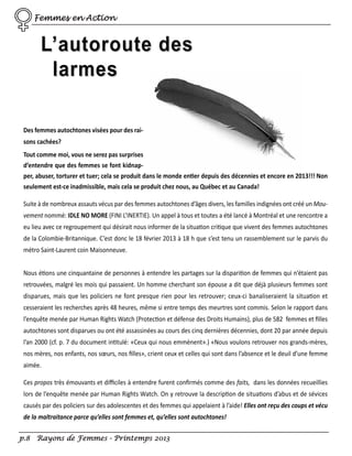 Femmes en Action

L’autoroute des
larmes
Des femmes autochtones visées pour des raisons cachées?
Tout comme moi, vous ne serez pas surprises
d’entendre que des femmes se font kidnapper, abuser, torturer et tuer; cela se produit dans le monde entier depuis des décennies et encore en 2013!!! Non
seulement est-ce inadmissible, mais cela se produit chez nous, au Québec et au Canada!
Suite à de nombreux assauts vécus par des femmes autochtones d’âges divers, les familles indignées ont créé un Mouvement nommé: IDLE NO MORE (FINI L’INERTIE). Un appel à tous et toutes a été lancé à Montréal et une rencontre a
eu lieu avec ce regroupement qui désirait nous informer de la situation critique que vivent des femmes autochtones
de la Colombie-Britannique. C’est donc le 18 février 2013 à 18 h que s’est tenu un rassemblement sur le parvis du
métro Saint-Laurent coin Maisonneuve.
Nous étions une cinquantaine de personnes à entendre les partages sur la disparition de femmes qui n‘étaient pas
retrouvées, malgré les mois qui passaient. Un homme cherchant son épouse a dit que déjà plusieurs femmes sont
disparues, mais que les policiers ne font presque rien pour les retrouver; ceux-ci banaliseraient la situation et
cesseraient les recherches après 48 heures, même si entre temps des meurtres sont commis. Selon le rapport dans
l’enquête menée par Human Rights Watch (Protection et défense des Droits Humains), plus de 582 femmes et ﬁlles
autochtones sont disparues ou ont été assassinées au cours des cinq dernières décennies, dont 20 par année depuis
l’an 2000 (cf. p. 7 du document intitulé: «Ceux qui nous emmènent».) «Nous voulons retrouver nos grands-mères,
nos mères, nos enfants, nos sœurs, nos ﬁlles», crient ceux et celles qui sont dans l’absence et le deuil d’une femme
aimée.
Ces propos très émouvants et diﬃciles à entendre furent conﬁrmés comme des faits, dans les données recueillies
lors de l’enquête menée par Human Rights Watch. On y retrouve la description de situations d’abus et de sévices
causés par des policiers sur des adolescentes et des femmes qui appelaient à l’aide! Elles ont reçu des coups et vécu
de la maltraitance parce qu’elles sont femmes et, qu’elles sont autochtones!
p.8 Rayons de Femmes - Printemps 2013

 