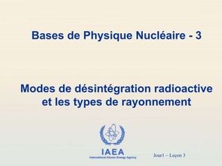 IAEA
International Atomic Energy Agency
Bases de Physique Nucléaire - 3
Modes de désintégration radioactive
et les types de rayonnement
Jour1 – Leçon 3
 