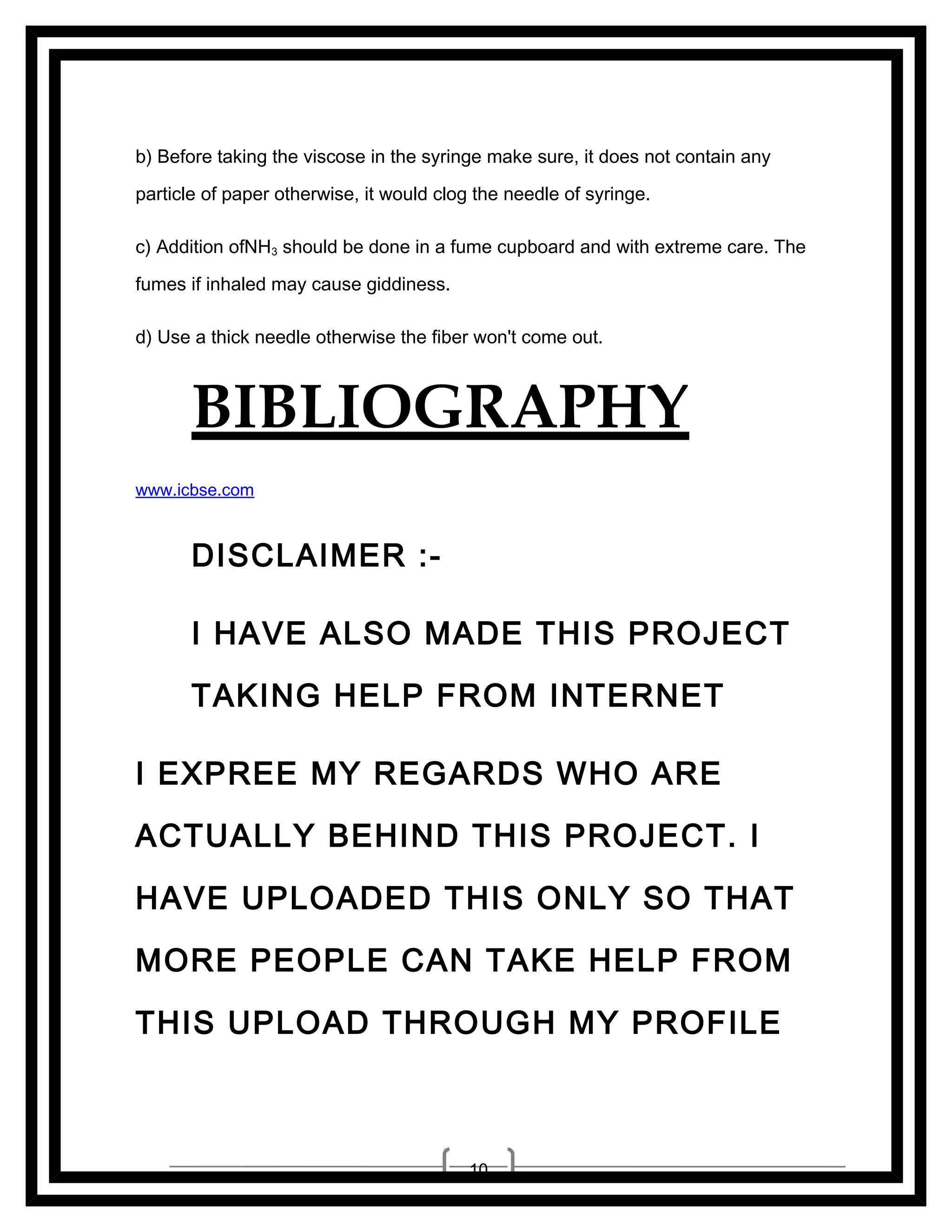 b) Before taking the viscose in the syringe make sure, it does not contain any
particle of paper otherwise, it would clog the needle of syringe.
c) Addition ofNH3 should be done in a fume cupboard and with extreme care. The
fumes if inhaled may cause giddiness.
d) Use a thick needle otherwise the fiber won't come out.

BIBLIOGRAPHY
www.icbse.com

DISCLAIMER :I HAVE ALSO MADE THIS PROJECT
TAKING HELP FROM INTERNET
I EXPREE MY REGARDS WHO ARE
ACTUALLY BEHIND THIS PROJECT. I
HAVE UPLOADED THIS ONLY SO THAT
MORE PEOPLE CAN TAKE HELP FROM
THIS UPLOAD THROUGH MY PROFILE

10

 
