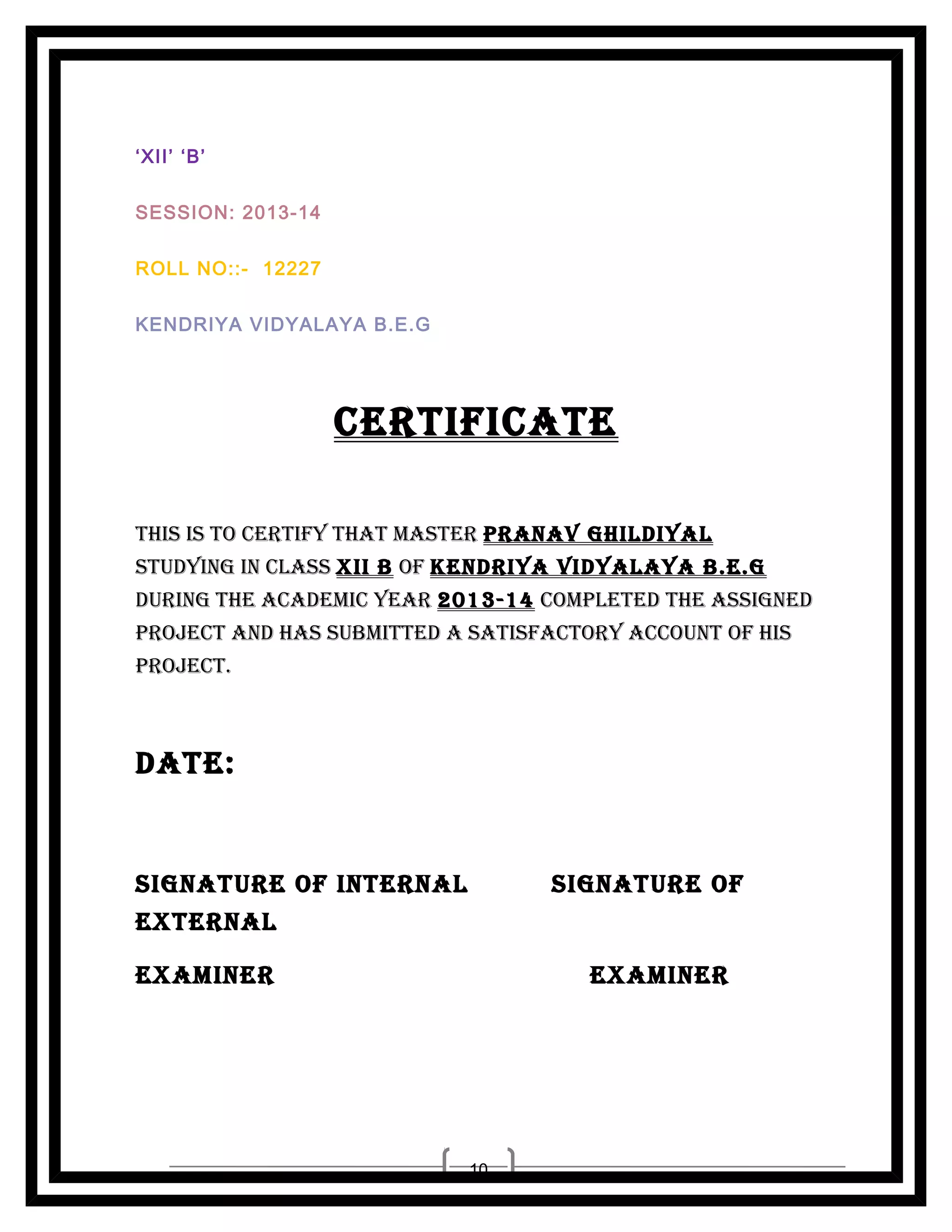 ‘XII’ ‘B’
SESSION: 2013-14
ROLL NO::- 12227
KENDRIYA VIDYALAYA B.E.G

CERTIFICATE
ThIs Is To CERTIFy ThAT MAsTER PRANAV GhILDIyAL
sTuDyING IN CLAss XII B oF KENDRIyA VIDyALAyA B.E.G
DuRING ThE ACADEMIC yEAR 2013-14 CoMPLETED ThE AssIGNED
PRojECT AND hAs suBMITTED A sATIsFACToRy ACCouNT oF hIs
PRojECT.

DATE:

sIGNATuRE oF INTERNAL

sIGNATuRE oF

EXTERNAL
EXAMINER

EXAMINER

10

 