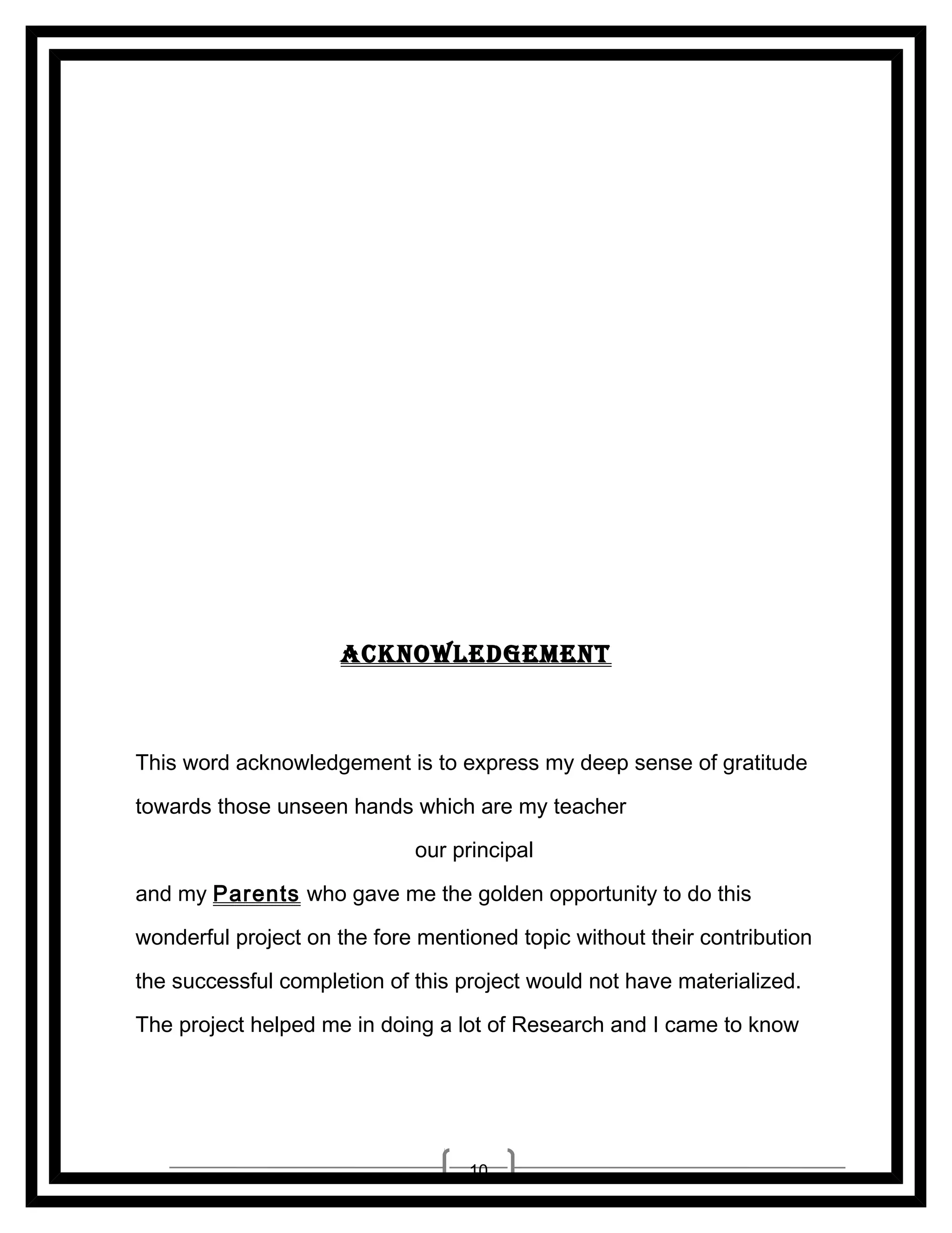 __________________
__________________

ACKNoWLEDGEMENT

This word acknowledgement is to express my deep sense of gratitude
towards those unseen hands which are my teacher Mrs. H.
JADHAV (CHEMISTRY), our principal Ms. N. GEETHA RAO
and my Parents who gave me the golden opportunity to do this
wonderful project on the fore mentioned topic without their contribution
the successful completion of this project would not have materialized.
The project helped me in doing a lot of Research and I came to know

10

 