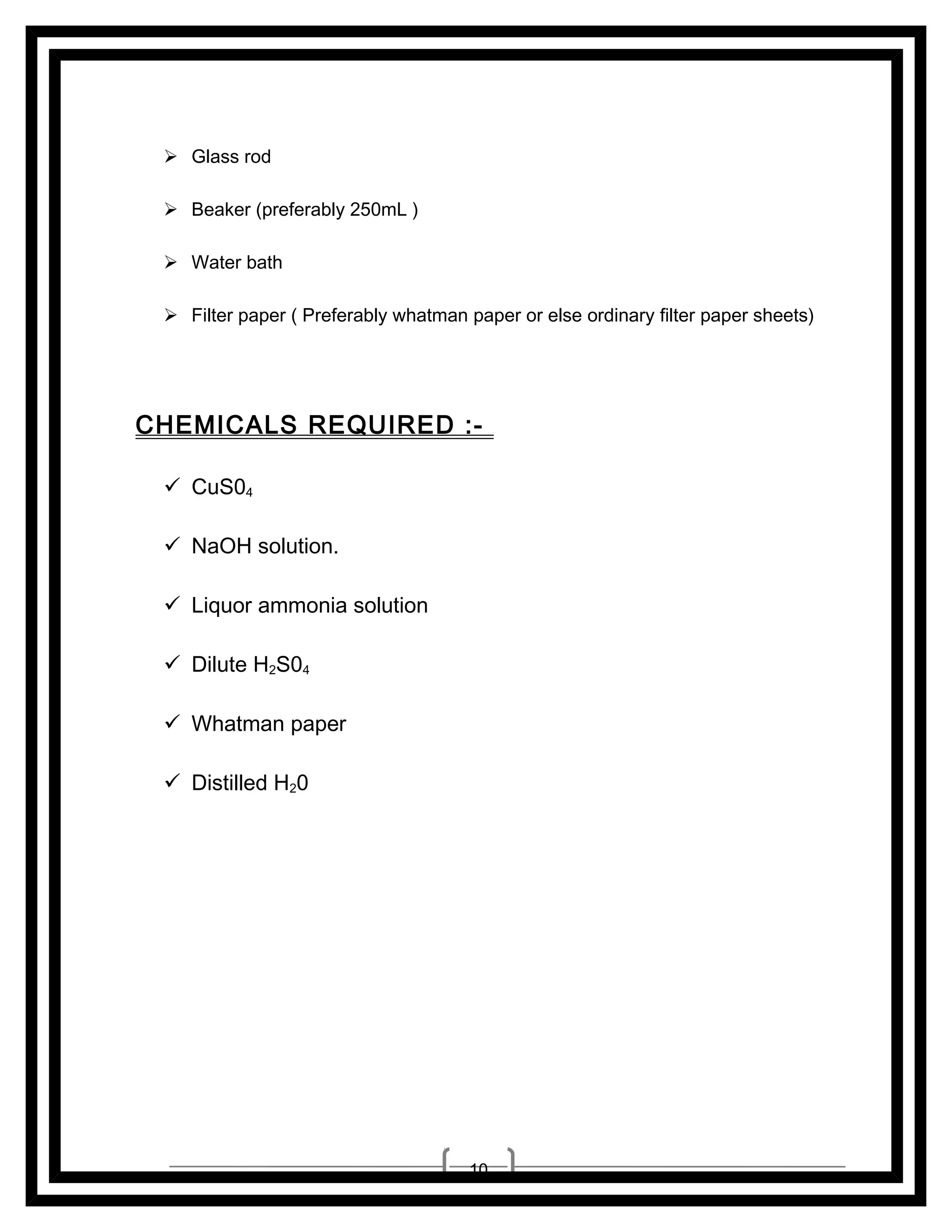  Glass rod
 Beaker (preferably 250mL )
 Water bath
 Filter paper ( Preferably whatman paper or else ordinary filter paper sheets)

CHEMICALS REQUIRED : CuS04
 NaOH solution.
 Liquor ammonia solution
 Dilute H2S04
 Whatman paper
 Distilled H20

10

 