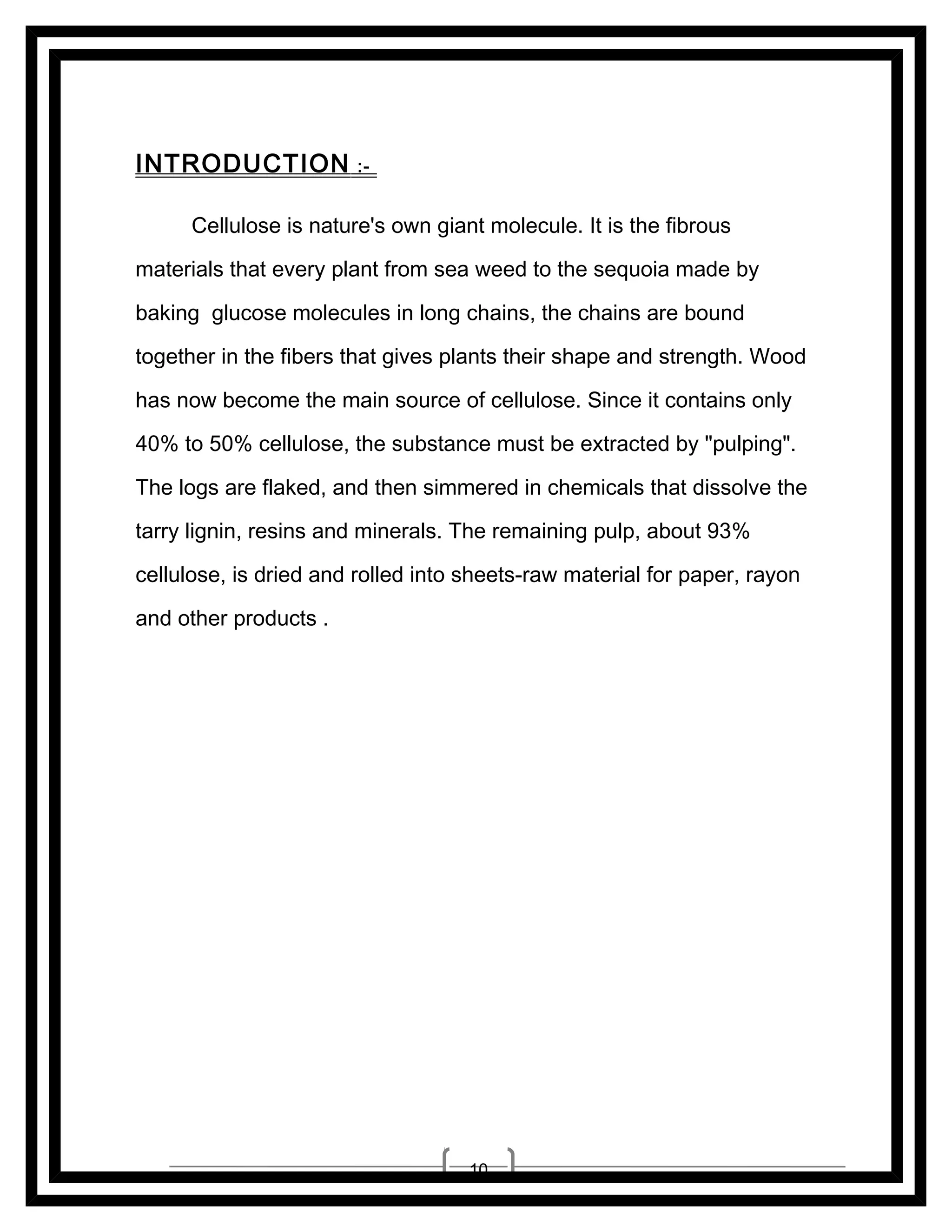 INTRODUCTION

:-

Cellulose is nature's own giant molecule. It is the fibrous
materials that every plant from sea weed to the sequoia made by
baking glucose molecules in long chains, the chains are bound
together in the fibers that gives plants their shape and strength. Wood
has now become the main source of cellulose. Since it contains only
40% to 50% cellulose, the substance must be extracted by "pulping".
The logs are flaked, and then simmered in chemicals that dissolve the
tarry lignin, resins and minerals. The remaining pulp, about 93%
cellulose, is dried and rolled into sheets-raw material for paper, rayon
and other products .

10

 