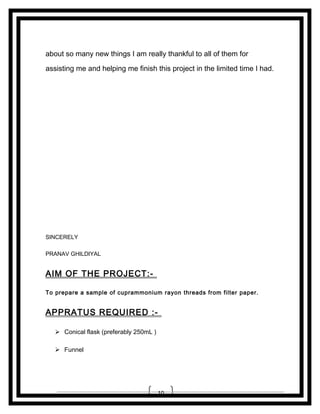 about so many new things I am really thankful to all of them for
assisting me and helping me finish this project in the limited time I had.

SINCERELY
PRANAV GHILDIYAL

AIM OF THE PROJECT:To prepare a sample of cuprammonium rayon threads from filter paper.

APPRATUS REQUIRED : Conical flask (preferably 250mL )
 Funnel

10

 
