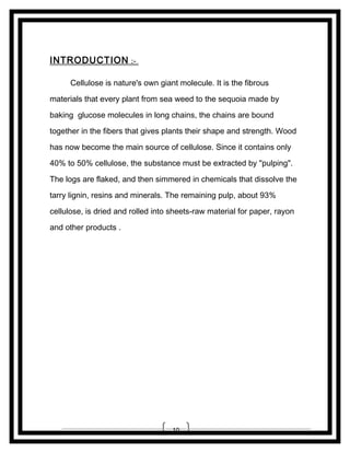 INTRODUCTION

:-

Cellulose is nature's own giant molecule. It is the fibrous
materials that every plant from sea weed to the sequoia made by
baking glucose molecules in long chains, the chains are bound
together in the fibers that gives plants their shape and strength. Wood
has now become the main source of cellulose. Since it contains only
40% to 50% cellulose, the substance must be extracted by "pulping".
The logs are flaked, and then simmered in chemicals that dissolve the
tarry lignin, resins and minerals. The remaining pulp, about 93%
cellulose, is dried and rolled into sheets-raw material for paper, rayon
and other products .

10

 