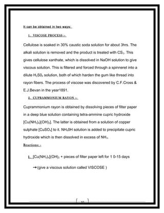 It can be obtained in two ways:
1. VISCOSE PROCESS :-

Cellulose is soaked in 30% caustic soda solution for about 3hrs. The
alkali solution is removed and the product is treated with CS 2. This
gives cellulose xanthate, which is dissolved in NaOH solution to give
viscous solution. This is filtered and forced through a spinneret into a
dilute H2S04 solution, both of which harden the gum like thread into
rayon fibers. The process of viscose was discovered by C.F.Cross &
E.J.Bevan in the year1891.
2. CUPRAMMONIUM RAYON :-

Cuprammonium rayon is obtained by dissolving pieces of filter paper
in a deep blue solution containing tetra-ammine cupric hydroxide
[Cu(NH3)4](OH)2]. The latter is obtained from a solution of copper
sulphate [CuSO4] to it. NH40H solution is added to precipitate cupric
hydroxide which is then dissolved in excess of NH3.
Reactions: I. [Cu(NH3)4](OH)2 + pieces of filter paper left for 1 0-15 days

→ (give a viscous solution called VISCOSE )

10

 