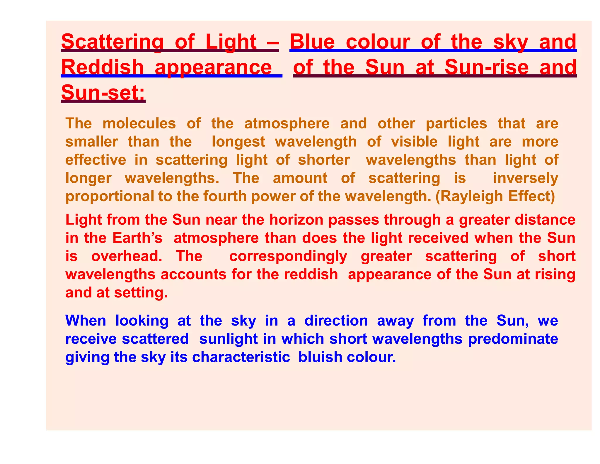 Scattering of Light – Blue colour of the sky and
Reddish appearance of the Sun at Sun-rise and
Sun-set:
The molecules of the atmosphere and other particles that are
smaller than the longest wavelength of visible light are more
effective in scattering light of shorter wavelengths than light of
longer wavelengths. The amount of scattering is inversely
proportional to the fourth power of the wavelength. (Rayleigh Effect)
Light from the Sun near the horizon passes through a greater distance
in the Earth’s atmosphere than does the light received when the Sun
is overhead. The correspondingly greater scattering of short
wavelengths accounts for the reddish appearance of the Sun at rising
and at setting.
When looking at the sky in a direction away from the Sun, we
receive scattered sunlight in which short wavelengths predominate
giving the sky its characteristic bluish colour.
 