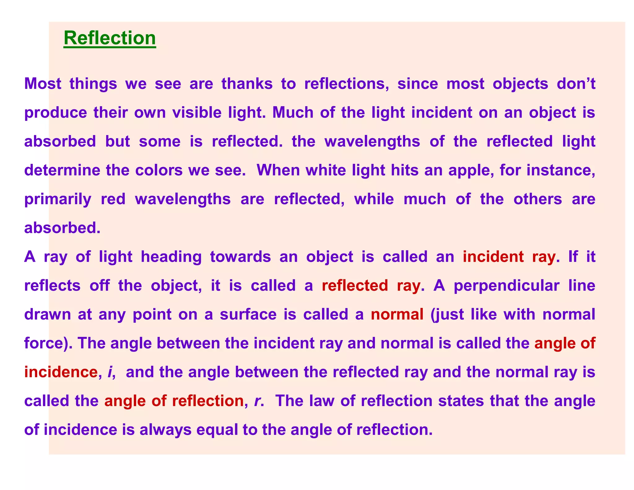 Reflection
Most things we see are thanks to reflections, since most objects don’t
produce their own visible light. Much of the light incident on an object is
absorbed but some is reflected. the wavelengths of the reflected light
determine the colors we see. When white light hits an apple, for instance,
primarily red wavelengths are reflected, while much of the others are
absorbed.
A ray of light heading towards an object is called an incident ray. If it
reflects off the object, it is called a reflected ray. A perpendicular line
drawn at any point on a surface is called a normal (just like with normal
force). The angle between the incident ray and normal is called the angle of
incidence, i, and the angle between the reflected ray and the normal ray is
called the angle of reflection, r. The law of reflection states that the angle
of incidence is always equal to the angle of reflection.
 