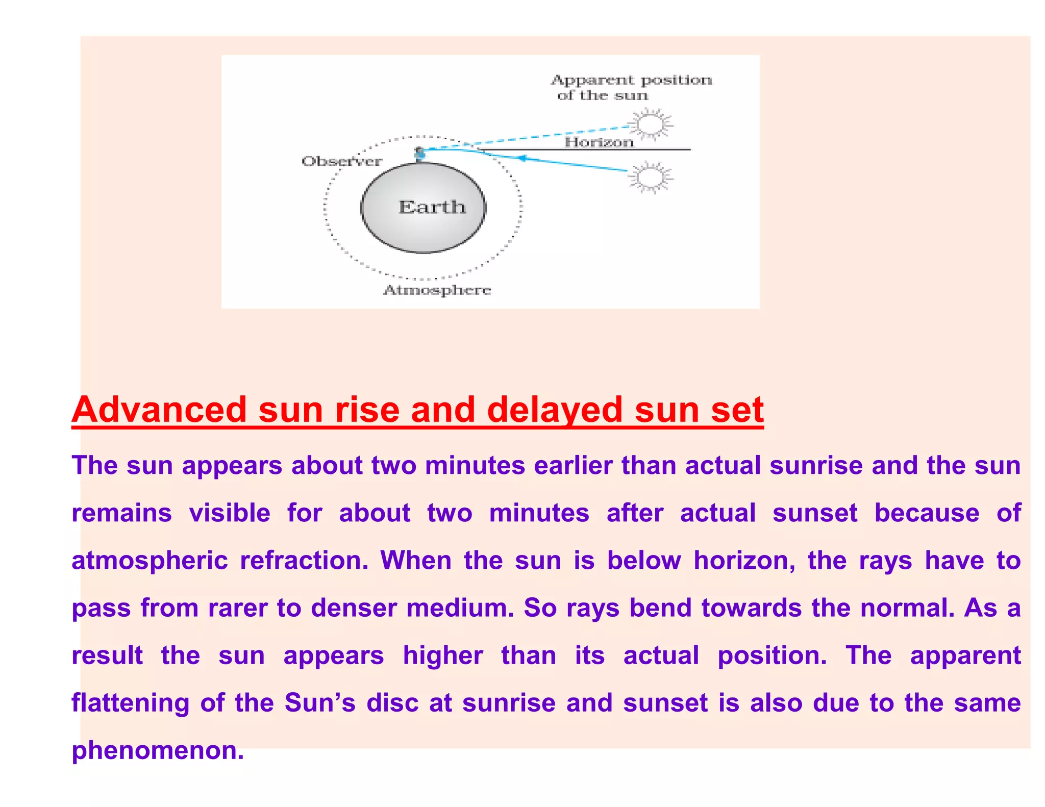 Advanced sun rise and delayed sun set
The sun appears about two minutes earlier than actual sunrise and the sun
remains visible for about two minutes after actual sunset because of
atmospheric refraction. When the sun is below horizon, the rays have to
pass from rarer to denser medium. So rays bend towards the normal. As a
result the sun appears higher than its actual position. The apparent
flattening of the Sun’s disc at sunrise and sunset is also due to the same
phenomenon.
 