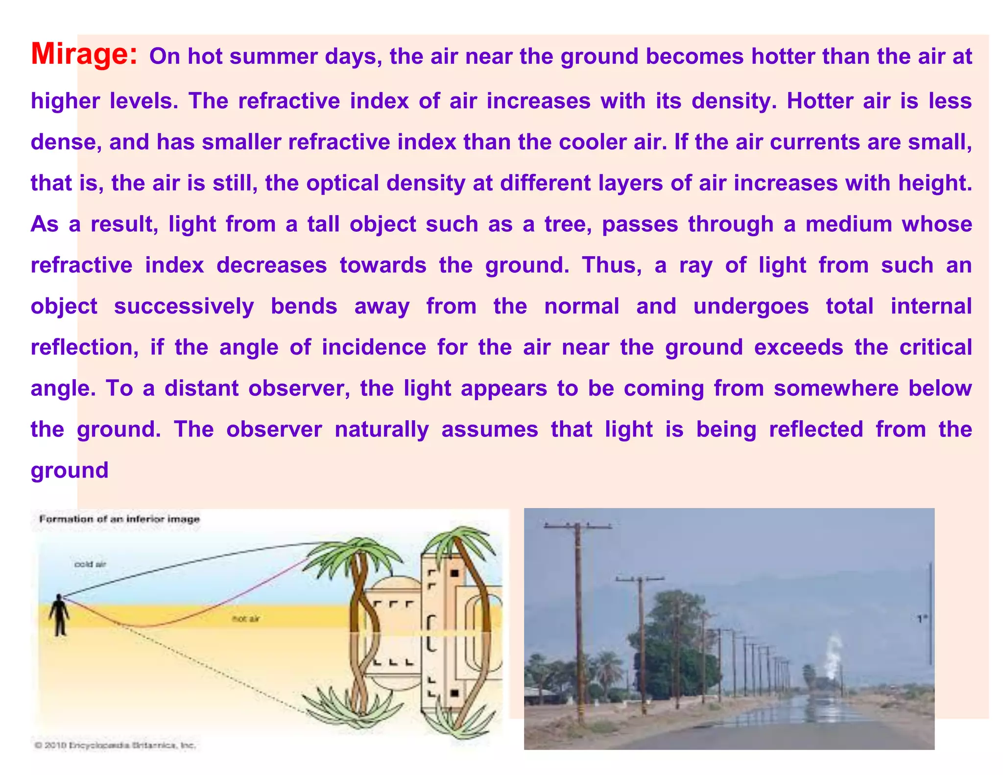 Mirage: On hot summer days, the air near the ground becomes hotter than the air at
higher levels. The refractive index of air increases with its density. Hotter air is less
dense, and has smaller refractive index than the cooler air. If the air currents are small,
that is, the air is still, the optical density at different layers of air increases with height.
As a result, light from a tall object such as a tree, passes through a medium whose
refractive index decreases towards the ground. Thus, a ray of light from such an
object successively bends away from the normal and undergoes total internal
reflection, if the angle of incidence for the air near the ground exceeds the critical
angle. To a distant observer, the light appears to be coming from somewhere below
the ground. The observer naturally assumes that light is being reflected from the
ground
 